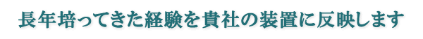 長年培ってきた経験を貴社の装置に反映します